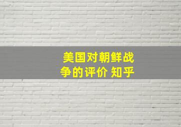 美国对朝鲜战争的评价 知乎